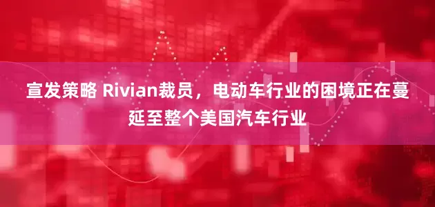 宣发策略 Rivian裁员，电动车行业的困境正在蔓延至整个美国汽车行业