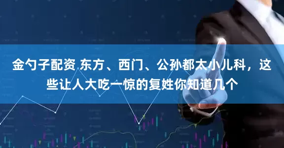 金勺子配资 东方、西门、公孙都太小儿科，这些让人大吃一惊的复姓你知道几个