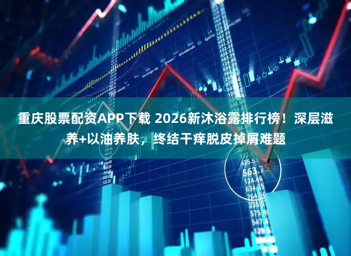 重庆股票配资APP下载 2026新沐浴露排行榜！深层滋养+以油养肤，终结干痒脱皮掉屑难题