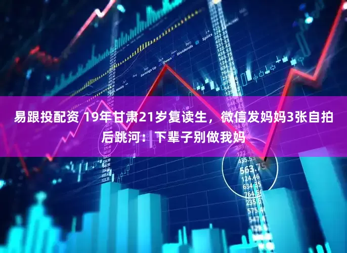 易跟投配资 19年甘肃21岁复读生，微信发妈妈3张自拍后跳河：下辈子别做我妈