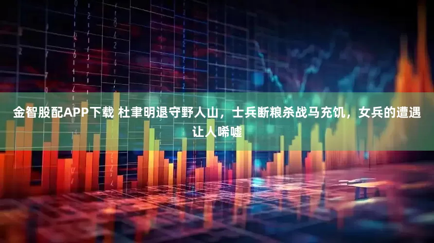 金智股配APP下载 杜聿明退守野人山，士兵断粮杀战马充饥，女兵的遭遇让人唏嘘