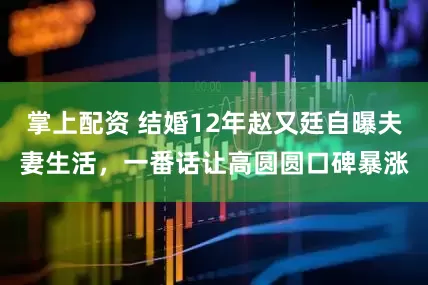 掌上配资 结婚12年赵又廷自曝夫妻生活，一番话让高圆圆口碑暴涨