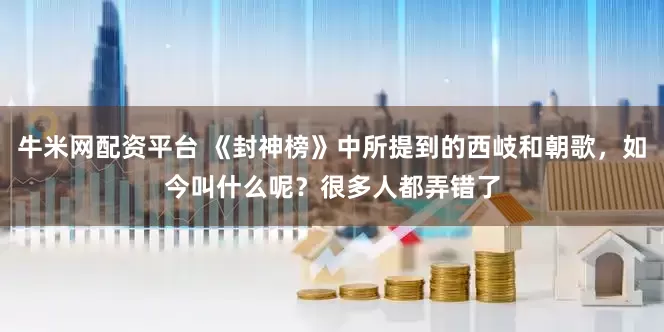 牛米网配资平台 《封神榜》中所提到的西岐和朝歌，如今叫什么呢？很多人都弄错了