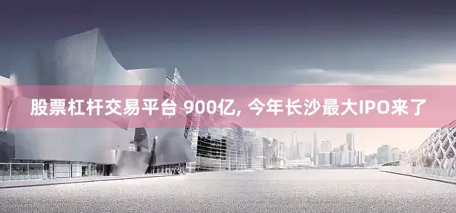 股票杠杆交易平台 900亿, 今年长沙最大IPO来了