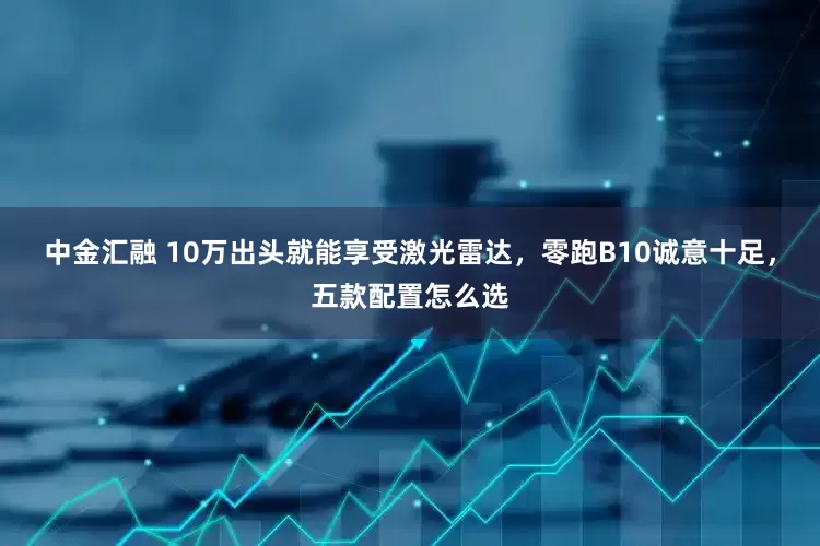 中金汇融 10万出头就能享受激光雷达，零跑B10诚意十足，五款配置怎么选