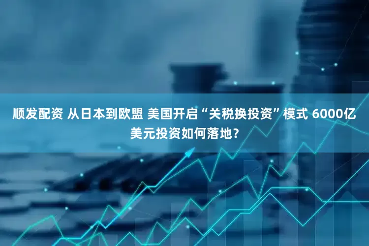 顺发配资 从日本到欧盟 美国开启“关税换投资”模式 6000亿美元投资如何落地？