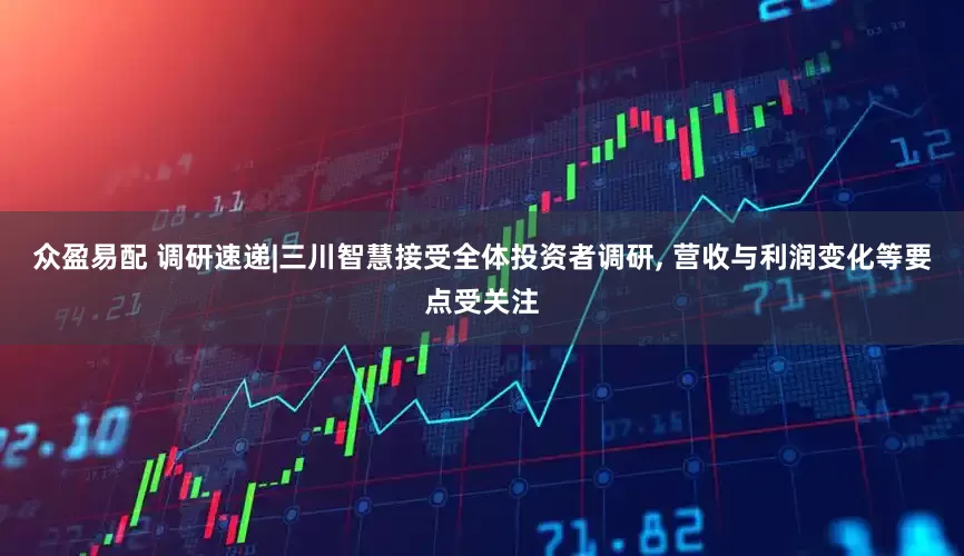 众盈易配 调研速递|三川智慧接受全体投资者调研, 营收与利润变化等要点受关注