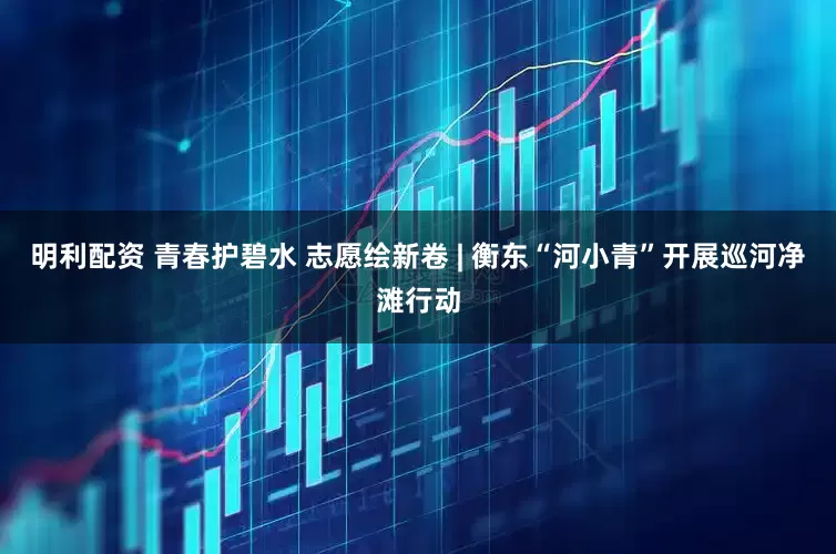 明利配资 青春护碧水 志愿绘新卷 | 衡东“河小青”开展巡河净滩行动